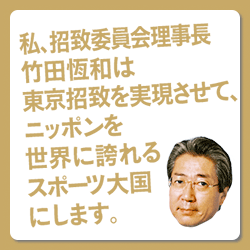 私、招致委員会理事長竹田恆和は東京招致を実現させて、ニッポンを世界に誇れるスポーツ大国にします。