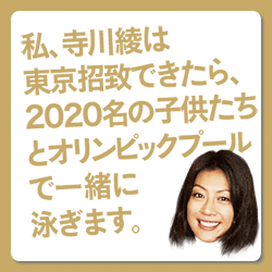 私、寺川綾は東京招致できたら、２０２０年の子供たちとオリンピックプールで一緒に泳ぎます。