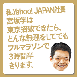 私、Yahoo！ JAPAN社長 宮坂学は東京招致できたら、どんな無理をしてでもフルマラソンで３時間半きります。